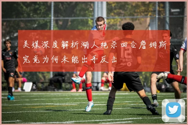 美媒深度解析湖人绝杀回合詹姆斯究竟为何未能出手反击