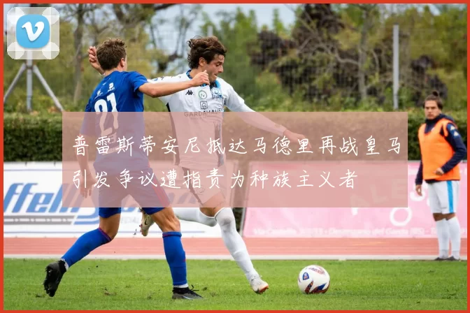 普雷斯蒂安尼抵达马德里再战皇马引发争议遭指责为种族主义者