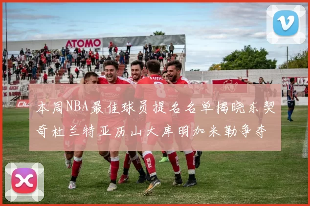 本周NBA最佳球员提名名单揭晓东契奇杜兰特亚历山大库明加米勒争夺荣誉