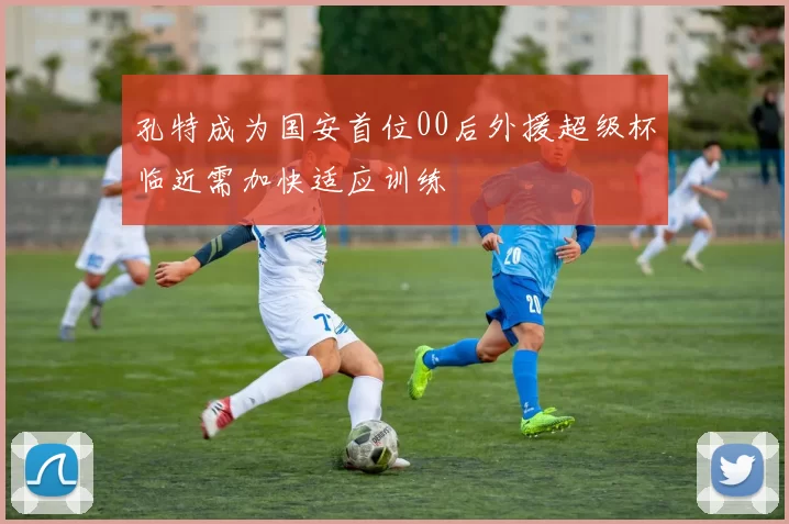 孔特成为国安首位00后外援超级杯临近需加快适应训练