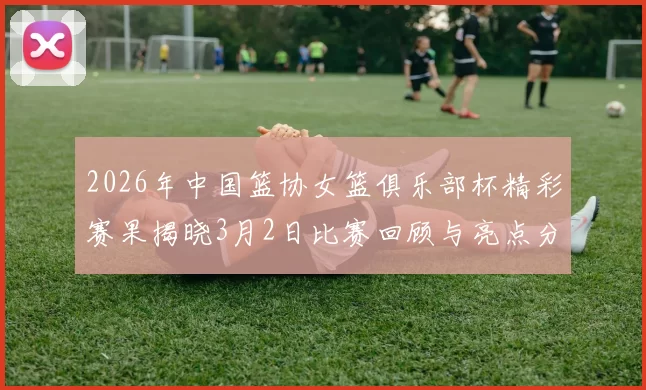 2026年中国篮协女篮俱乐部杯精彩赛果揭晓3月2日比赛回顾与亮点分析