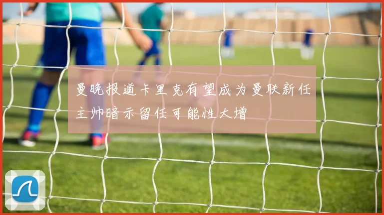 曼晚报道卡里克有望成为曼联新任主帅暗示留任可能性大增