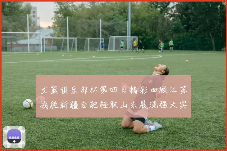女篮俱乐部杯第四日精彩回顾江苏战胜新疆合肥轻取山东展现强大实力