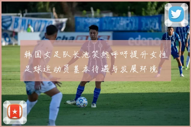 韩国女足队长池笑然呼吁提升女性足球运动员基本待遇与发展环境