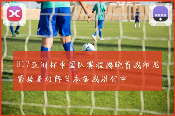 U17亚洲杯中国队赛程揭晓首战印尼紧接着对阵日本备战进行中