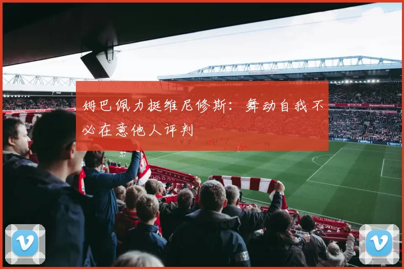 姆巴佩力挺维尼修斯：舞动自我不必在意他人评判