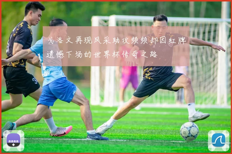 戈洛文再现风采助攻频频却因红牌遗憾下场的世界杯传奇之路