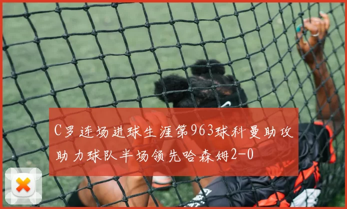 C罗连场进球生涯第963球科曼助攻助力球队半场领先哈森姆2-0