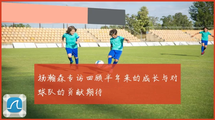 杨瀚森专访回顾半年来的成长与对球队的贡献期待