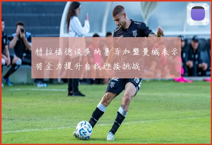 特拉福德谈多纳鲁马加盟曼城表示将全力提升自我迎接挑战