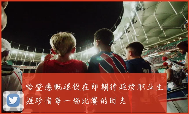 哈登感慨退役在即期待延续职业生涯珍惜每一场比赛的时光