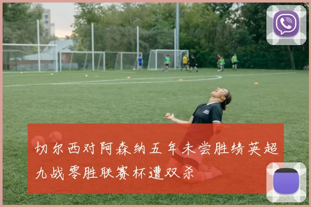 切尔西对阿森纳五年未尝胜绩英超九战零胜联赛杯遭双杀
