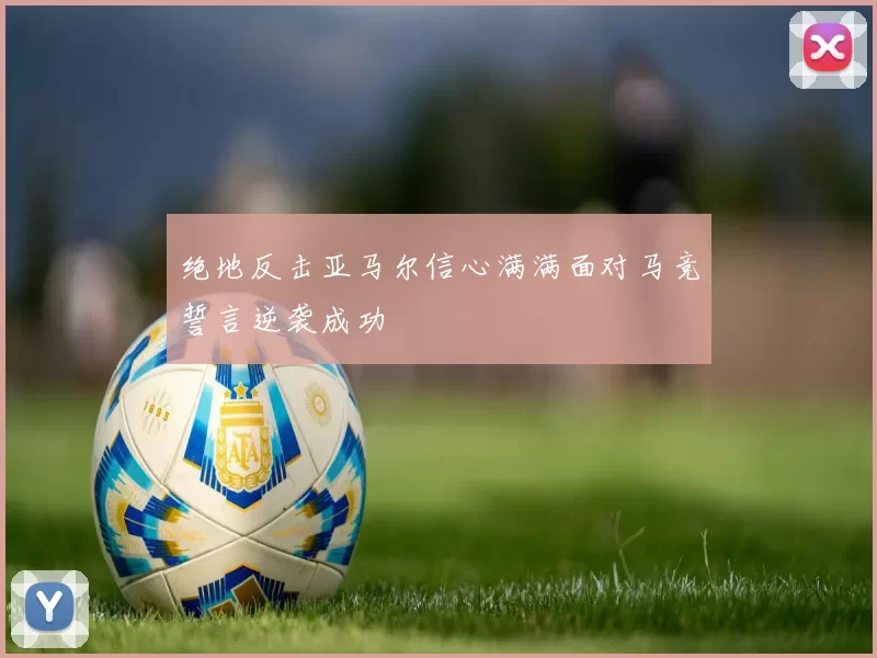 绝地反击亚马尔信心满满面对马竞誓言逆袭成功