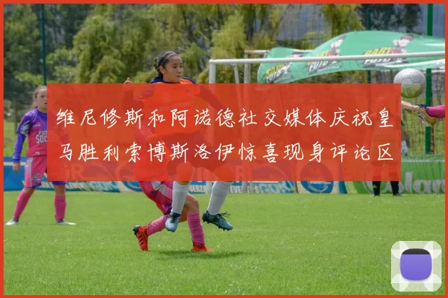 维尼修斯和阿诺德社交媒体庆祝皇马胜利索博斯洛伊惊喜现身评论区互动
