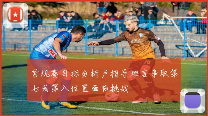 常规赛目标分析卢指导坦言争取第七或第八位置面临挑战