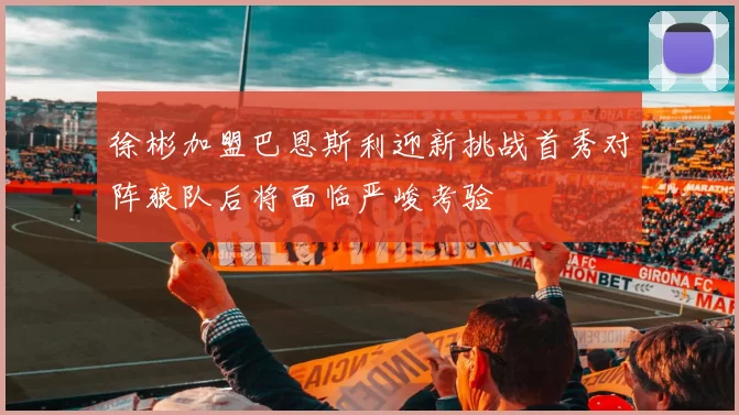 徐彬加盟巴恩斯利迎新挑战首秀对阵狼队后将面临严峻考验