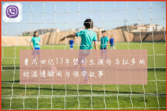 鲁尼回忆13年替补生涯与马拉多纳的温情瞬间与领带故事